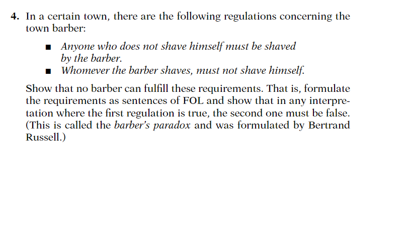 4. In a certain town, there are the following regulations concerning the town barber: Anyone who does not shave himself must be shaved by the barber. Whomever the barber shaves, must not shave himself. Show that no barber can fulfill these requirements. That is, formulate the requirements as sentences of FOL and show that in any interpre- tation where the first regulation is true, the second one must be false. This is called the barbers paradox and was formulated by Bertrand Russell.)