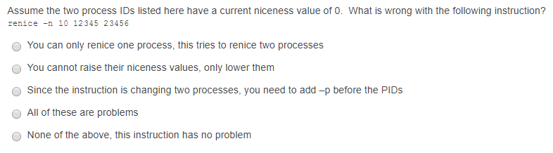 Assume the two process IDs listed here have a current niceness value of 0. What is wrong with the following instruction? renice -n 10 12345 23456 O You can only renice one process, this tries to renice two processes O You cannot raise their niceness values, only lower them Since the instruction is changing two processes, you need to add-p before the PIDs All of these are problems None of the above, this instruction has no problem