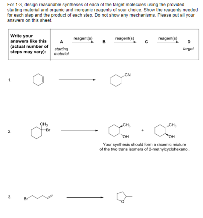 For 1-3, design reasonable syntheses of each of the target molecules using the provided starting material and organic and inorganic reagents of your choice. Show the reagents needed for each step and the product of each step. Do not show any mechanisms. Please put all your answers on this sheet. Write your answers like this (actual number ofstarting steps may vary)material reagent(s) reagent(s) B reagent(s) C target CN CH3 CH 、CH3 Br 2. OH OH Your synthesis should form a racemic mixture of the two trans isomers of 2-methylcyclohexanol. 3.