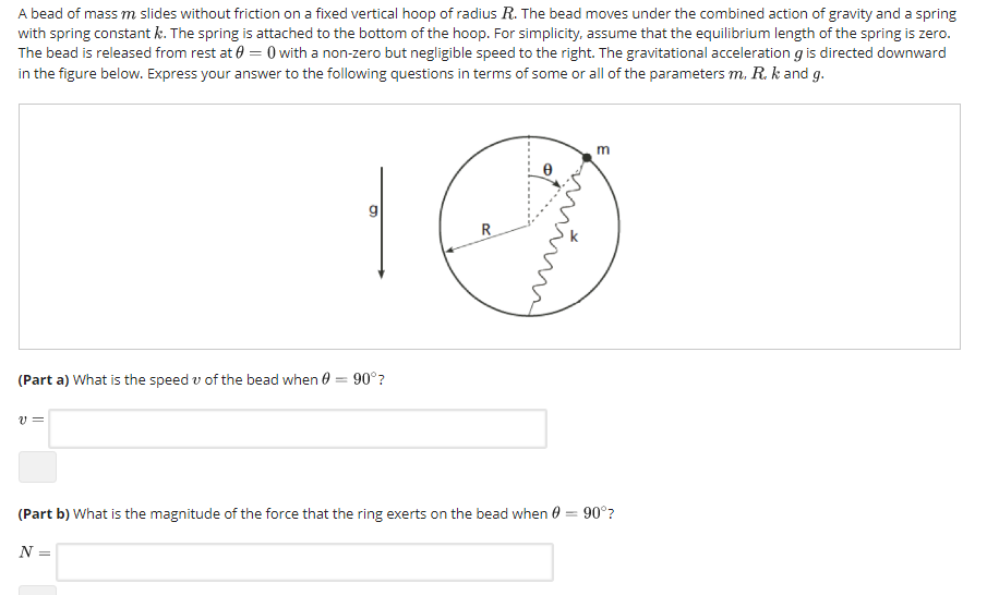 A bead of mass m slides without friction on a fixed vertical hoop of radius R. The bead moves under the combined action of gravity and a spring with spring constant k. The spring is attached to the bottom of the hoop. For simplicity, assume that the equilibrium length of the spring is zero. The bead is released from rest at ? = 0 with a non-zero but negligible speed to the right. The gravitational acceleration g is directed downward in the figure below. Express your answer to the following questions in terms of some or all of the parameters m. R. kand g. CE ty ? (Part a) What is the speed v of the bead when ? 900? (Part b) What is the magnitude of the force that the ring exerts on the bead when ? = 90°? N=