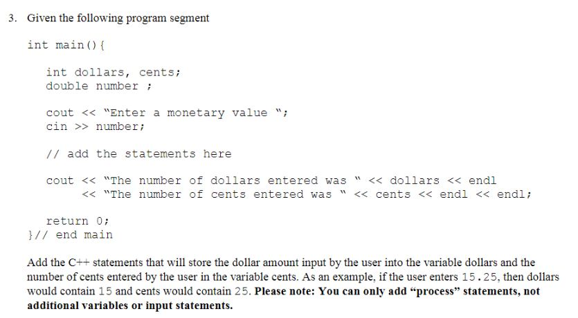 3. Given the following program segment int main() ( int dollars, cents; double number cout << Enter a monetary valuei cin number // add the statements here cout << The number of dollars entered was << dollars << endl << The number of cents entered was << cents << endl << endli return 0 / end main Add the C++ statements that wil store the dollar amount input by the user into the variable dollars and the number of cents entered by the user in the variable cents. As an example, if the user enters 15.25, then dollars would contain 15 and cents would contain 25. Please note: You can only add process statements, not additional variables or input statements