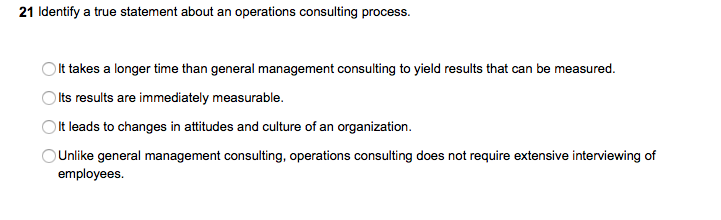 21 Identify a true statement about an operations consulting process. It takes a longer time than general management consulting to yield results that can be measured Olts results are immediately measurable Olt leads to changes in attitudes and culture of an organization Unlike general management consulting, operations consulting does not require extensive interviewing of employees