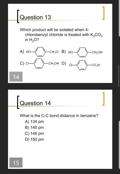 Question 13 Which product will be siolated when 4 chlorobenzyl chloride is treated with K2CO3 in H20? A) H CH2CI B) Ho CH2OH C) ci CH2OH D) CO H 14 Question 14 What is the C-C bond distance in benzene? A) 134 pm B) 140 pm C) 146 pm D) 150 pm