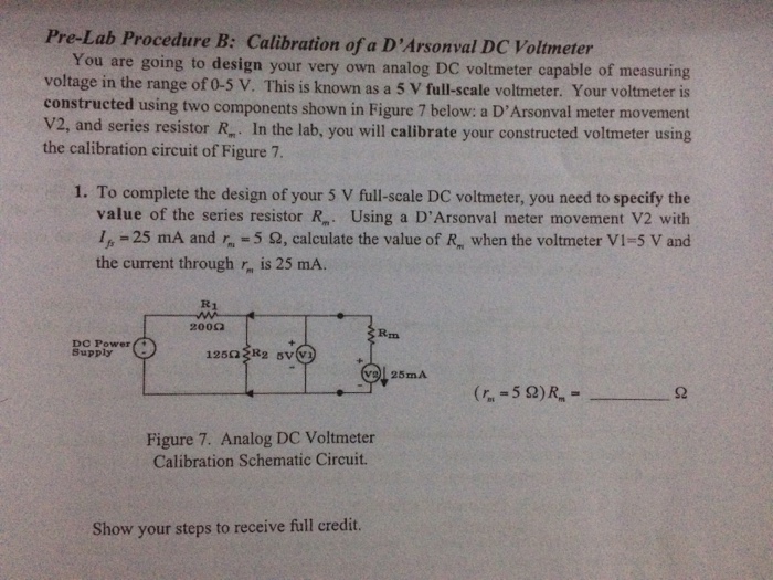 Pre-Lab Procedure B: Calibration of a DArsonval DC Voltmeter You are going to design your very own analog DC voltmeter capable of measuring voltage in the range of 0-5 V. This is known as a 5 V full-scale voltmeter. Your voltmeter is constructed using two components shown in Figure 7 below: a DArsonval meter movement V2, and series resistor R. In the lab, you will calibrate your constructed voltmeter using the calibration circuit of Figure 7. 1. To complete the design of your 5 V full-scale DC voltmeter, you need to specify the value of the series resistor R. Using a DArsonval meter movement V2 with 4-25 mA and?-5 O, calculate the value of R, when the voltmeter V1-5 V and the current through is 25 mA. R1 200O Rim DC Power+ Supply 125O R2 5V(V Figure 7. Analog DC Voltmeter Calibration Schematic Circuit. Show your steps to receive full credit.