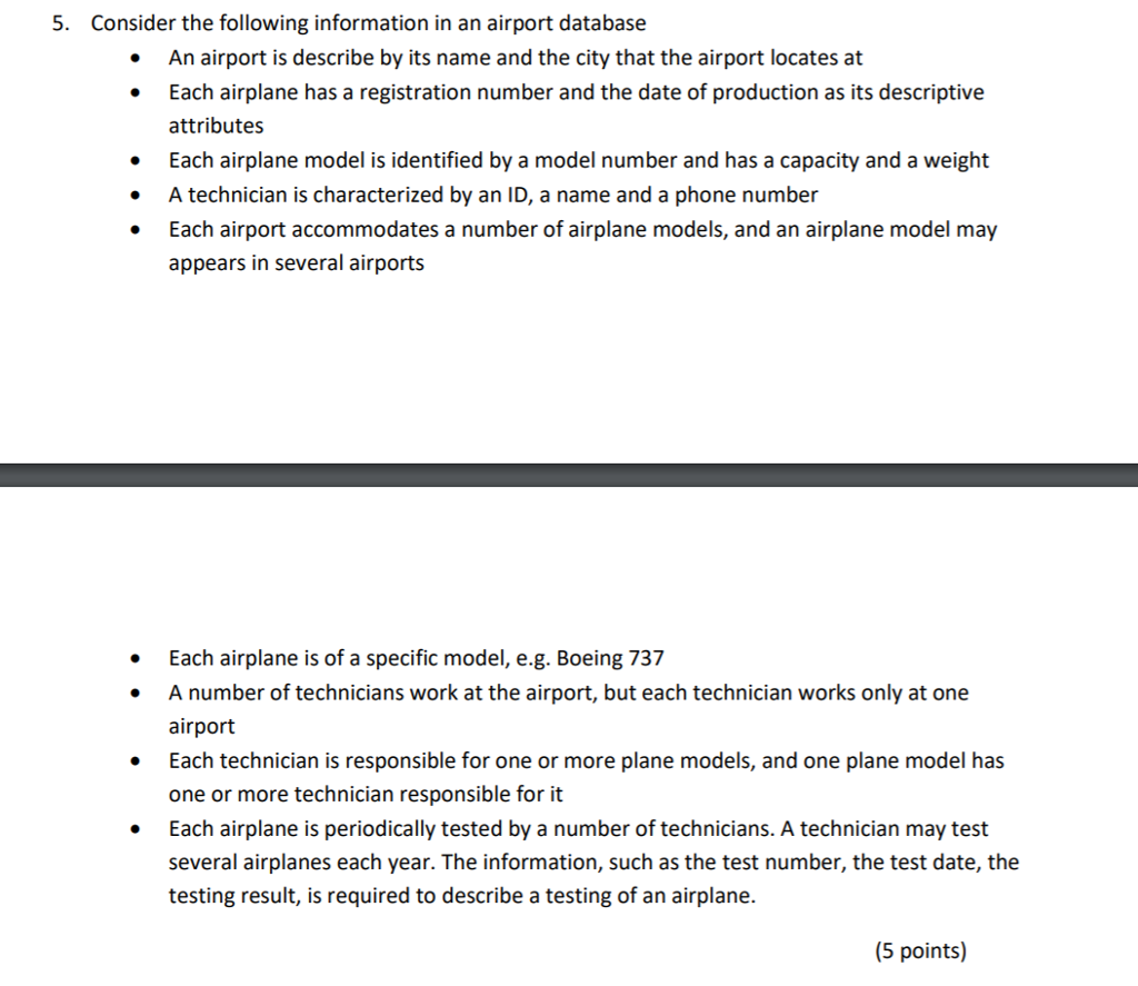 5. Consider the following information in an airport database An airport is describe by its name and the city that the airport locates at Each airplane has a registration number and the date of production as its descriptive attributes Each airplane model is identified by a model number and has a capacity and a weight A technician is characterized by an ID, a name and a phone number Each airport accommodates a number of airplane models, and an airplane model may appears in several airports · Each airplane is of a specific model, e.g. Boeing 737 A number of technicians work at the airport, but each technician works only at one airport Each technician is responsible for one or more plane models, and one plane model has one or more technician responsible for it Each airplane is periodically tested by a number of technicians. A technician may test several airplanes each year. The information, such as the test number, the test date, the testing result, is required to describe a testing of an airplane. (5 points)