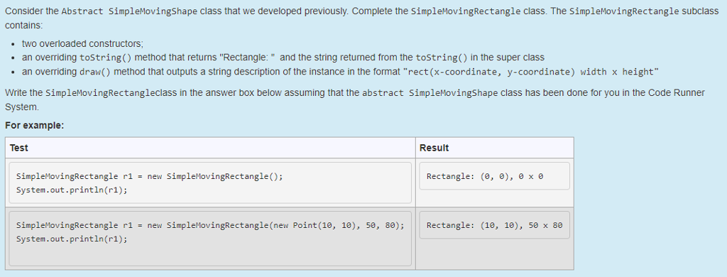 Consider the Abstract SimpleMovingShape class that we developed previously. Complete the SimpleMovingRectangle class. The SimpleMovingRectangle subclass contains .two overloaded constructors an overriding tostring() method that returns Rectangle: and the string returned from the tostring() in the super class an overriding draw() method that outputs a string description of the instance in the format rect(x-coordinate, y-coordinate) width x height Write the SimpleMovingRectangleclass in the answer box below assuming that the abstract SimpleMovingShape class has been done for you in the Code Runner System For example Test Result SimpleMovingRectangle r1 - new SimpleMovingRectangle) System.out.println(r1); Rectangle: (, ), xe SimpleMovingRectangle ri - new SimplelovingRectangle(new Point (10, 10), 5e, 80);Rectangle: (10, 10), 50 x 8e System.out.println(r1);