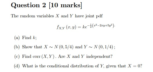 Question 2 10 marks The random variables X and Y have joint pdf (a) Find k (b) Show that X~N (0,5/4) and Y~ N (0,1/4); (c) Find corr (X, Y). Are X and Y independent? (d) What is the conditional distribution of Y, given that X 0?