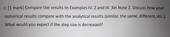c. [1 mark] Compare the results to Examples IV. 2 and IV. 3in Note 2. Discuss how your numerical results compare with the analytical results (similar, the same, different, etc.). What would you expect if the step size is decreased?
