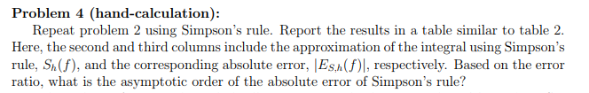 Problem 4 (hand-calculation): Repeat problem 2 using Simpsons rule. Report the results in a table similar to table 2 Here, the second and third columns include the approximation of the integral using Simpsons rule, Sh(f), and the corresponding absolute error, Es(f)l, respectively. Based on the error ratio, what is the asymptotic order of the absolute error of Simpsons rule?