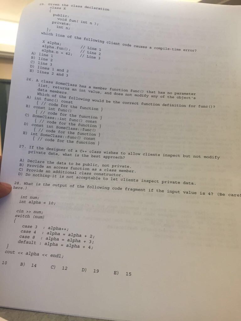 25, σǐven the class declaration class X public void fun( int n ) private: int ni which line of the following client code caus es a compile-time error? x alpha alpha. fun Line 2 alpha.n 42: 1 Line 3 // Line1 A) line 1 B) line 2 C) line 3 D) lines 1 and 2 E) lines 2 and 3 26. A class SomeClass has a member function func() that has no parameter 1ist, returns an int value, and does not modify any of the objeces data members une 0? co the following would be the correct function detinition for A) int func () const B) const int func () C) SomeClass::int func ) const D) const int SomeClass::func () E) int Someclass::func const // code for the function ) // code for the function ) I// code for the function // code for the function ) [ // code for the function ) 27. If the designer of a ct+ class wishes to allow clients inspect but not modify private data, what is the best approach? A) Declare the data to be public, not private. B) Provide an access function as a class member. C) Provide an additional class constructor D) Do nothing-it is not acceptable to let clients inspect private data. 28. What is the output of the following code fragment if the input value is 4? (Be caret here.) int num; int alpha = 10; cin >> num; switch (num) case 3 alpha++ case 4 alphaalpha2; case 8 : alpha alpha + 3; default : alpha alpha + 4: cout << alpha << endl; 10 B) 14 C) 12 D) 19 E) 15