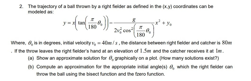 2. The trajectory of a ball thrown by a right fielder as defined in the (x,y) coordinates can be modeled as: 1800 2v cos 180 0 Where, 0, is in degrees, initial velocity vo 40m/s, the distance between right fielder and catcher is 80m If the throw leaves the right fielders hand at an elevation of 1.5m and the catcher receives it at m. (a) Show an approximate solution for o graphically on a plot. (How many solutions exist?) (b) Compute an approximation for the appropriate initial angle(s) which the right fielder can throw the ball using the bisect function and the fzero function.