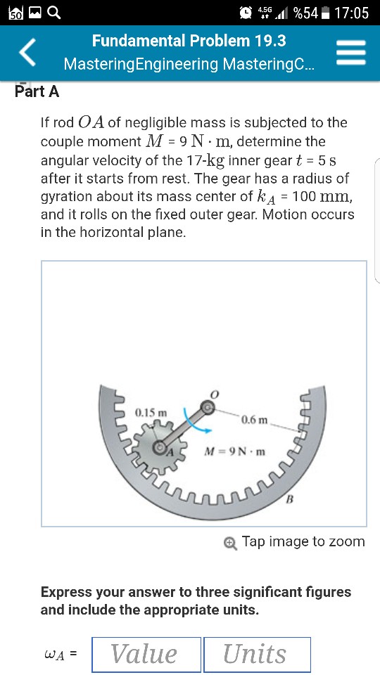 ?4.5G·11%54H 17:05 Fundamental Problem 19.3 MasteringEngineering MasteringC…Part A If rod OA of negligible mass is subjected to the couple moment M = 9 N·m, determine the angular velocity of the 17-kg inner gear t 5s after it starts from rest. The gear has a radius of gyration about its mass center of kA 100 mm and it rolls on the fixed outer gear. Motion occurs in the horizontal plane. 0.15 m 0.6 m AS M-9N.m @ Tap image to zoom Express your answer to three significant figures and include the appropriate units. aA = 1 Value Units