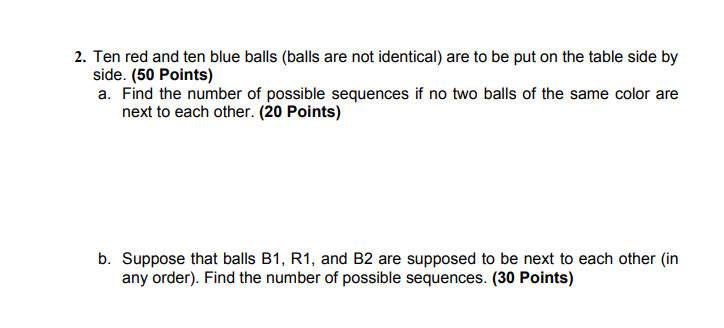 2. Ten red and ten blue balls (balls are not identical) are to be put on the table side by side. (50 Points) a. Find the number of possible sequences if no two balls of the same color are next to each other. (20 Points) b. Suppose that balls B1, R1, and B2 are supposed to be next to each other (in any order). Find the number of possible sequences. (30 Points)