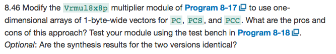8.46 Modify the Vrmu18x8p multiplier module of Program 8-17 D to use one- dimensional arrays of 1-byte-wide vectors for PC, Pcs, and Pcc. What are the pros and cons of this approach? Test your module using the test bench in Program 8-18 D Optional: Are the synthesis results for the two versions identical?