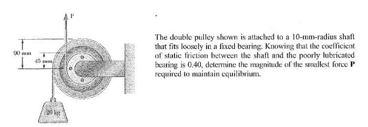 The double pulley shown is attached to a 10-mm-radius shaft that fits loosely in a fixed bearing. Knowing that the coefficient of static friction between the shaf and te poorly lubricated bearing is 0.40, determine the magnitude of the smallest force IP required to maintain equilibrium 90 mm 45 min 20