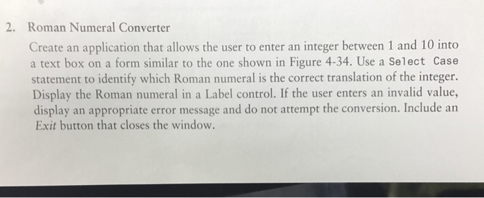 2. Roman Numeral Converter Create an application that allows the user to enter an integer between 1 and 10 into a text box on a form similar to the one shown in Figure 4-34. Use a select case statement to identify which Roman numeral is the correct translation of the integer. Display the numeral in a Label control. If the user enters an invalid value, display an appropriate error message and do not attempt the conversion. Include an Exit button that closes the window.