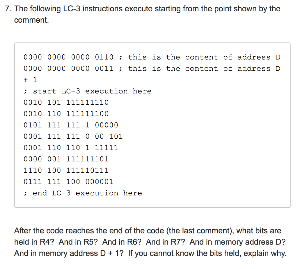 7. The following LC-3 instructions execute starting from the point shown by the comment. 0000 0000 0000 0110; this is the content of address ID 0000 0000 0000 0011; this is the content of address ID ; start LC-3 execution here ; end LC-3 execution here After the code reaches the end of the code (the last comment), what bits are held in R4? And in R5? And in R6? And in R7? And in memory address D? And in memory address D+1? If you cannot know the bits held, explain why.