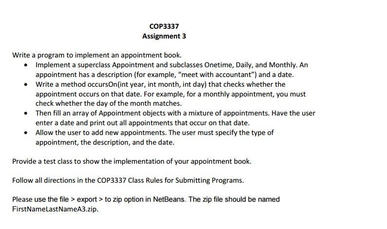 COP 3337 Assignment 3 Write a program to implement an appointment book Implement a superclass Appointment and subclasses Onetime, Daily, and Monthly. An appointment has a description (for example, meet with accountant) and a date. Write a method occursOn (int year, int month, int day) that checks whether the appointment occurs on that date. For example, for a monthly appointment, you must check whether the day of the month matches Then fill an array of Appointment objects with a mixture of appointments. Have the user enter a date and print out all appointments that occur on that date. Allow the user to add new appointments. The user must specify the type of appointment, the description, and the date Provide a test class to show the implementation of your appointment book Follow all directions in the COP3337 Class Rules for Submitting Programs Please use the file export to zip option in NetBeans. The zip file should be named FirstNameLastNameA3.zip