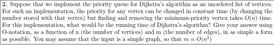2. Suppose that we implement the priority queue for Dijkstras algorithm as an unordered list of vertices For such an implementation, the priority for any vertex can be changed in constant time (by changing the number stored with that vertex) but finding and removing the minimum-priority vertex takes O(n) time. For this implementation, what would be the running time of Dijkstras algorithm? Give your answer using O-notation, as a function of n (the number of vertices) and m (the number of edges), in as simple a form as possible. You may assume that the input is a simple graph, so that m 0(n2)