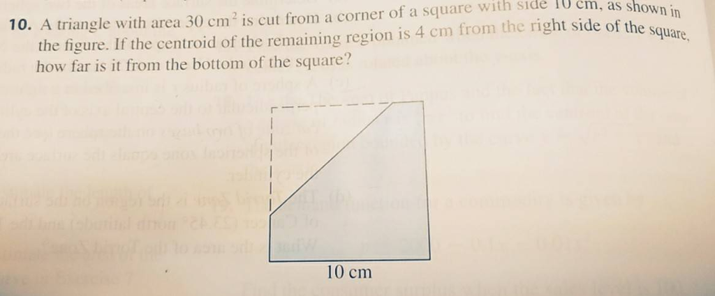 the figure. If the centroid of the remaining region is 4 cm from the right side of the s how far is it from the bottom of the square? square 10. A triangle with area 30 cm2 is cut from a corner of a square with side IU cm, as sho 10 cm