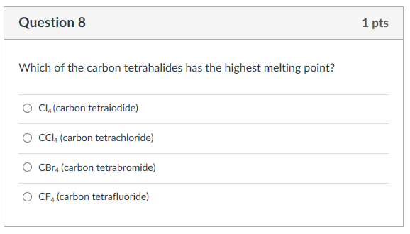 Question 8 1 pts Which of the carbon tetrahalides has the highest melting point? O c14 (carbon tetraiodide) O CCl4 (carbon tetrachloride) ?CBr4 (carbon tetrabromide) O CF4 (carbon tetrafluoride)