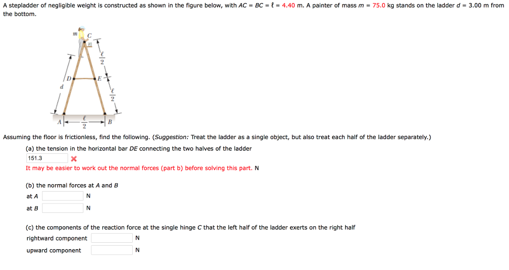 A stepladder of negligible weight is constructed as shown in the figure below, with ac -bc--4.40 m. a painter of mass m -75.0 kg stands on the ladder d-3.00 m from the bottom. assuming the floor is frictionless, find the following. (suggestion: treat the ladder as a single object, but also treat each half of the ladder separately.) (a) the tension in the horizontal bar de connecting the two halves of the ladder 151.3 it may be easier to work out the normal forces (part b) before solving this part. n (b) the normal forces at a and b at a at b (c) the components of the reaction force at the single hinge c that the left half of the ladder exerts on the right half rightward component upward component