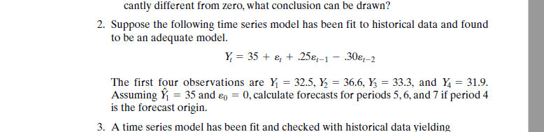 canily dilcrcnt frem, what conlusion can : drawn? 2. Suppose the following time series model has been fit to historical data and found to be an adequate model. The first four observations are Y?-32.5,y,-36.6, Y?-33.3, and Yi-31.9. Assuming Y-35 and 0-0, calculate forecasts for periods 5,6, and 7 if period 4 is the forecast origin. 3. A time series model has been fit and checked with historical data yielding