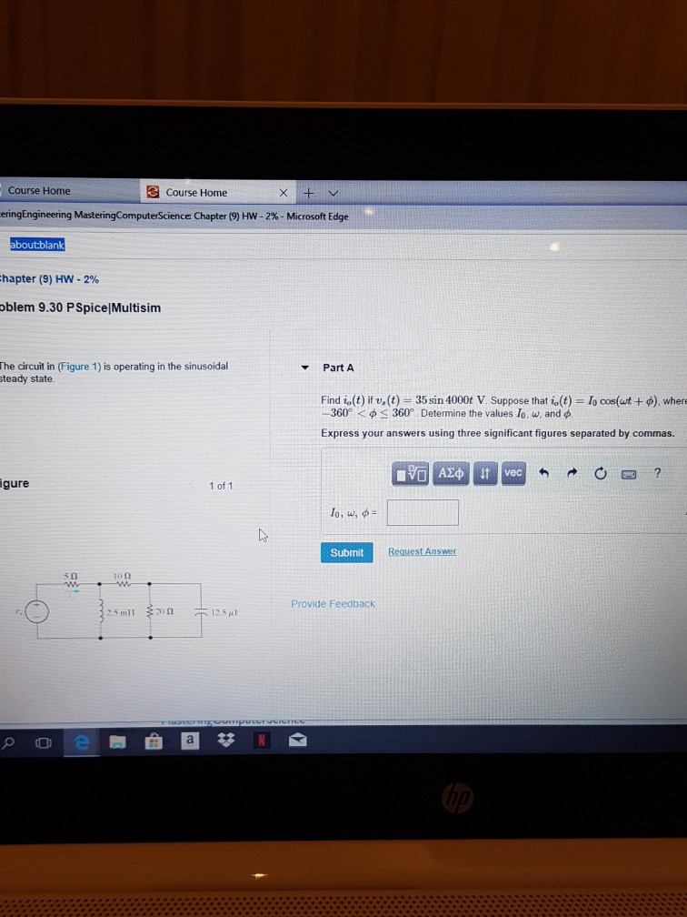 Course Home Course Home eringEngineering MasteringComputeScience Chapter (9) HW-2%-Microsoft Edge bout:blank chapter (9) HW-290 oblem 9.30 PSpice|Multisim The circuit in (Figure 1) is operating in the sinusoidal teady state. ? Part A Find io(t) if v. (t) 35 sin 4000t V. Suppose that is(t) =?cos(ut + f), where -360° < f < 360°. Determine the values lo, w, and f Express your answers using three significant figures separated by commas. gure 1 of 1 10, w, f Submit Request Answer 10O Provide Feedback