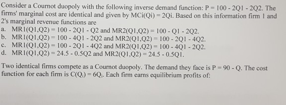 Consider a Cournot duopoly with the following inverse demand function: P 100-2Q1-2Q2. The firms marginal cost are identical and given by MCi(Qi) 2Qi. Based on this information firm 1 and 2s marginal revenue functions are a. MRI(Q1,Q2) 100-2Q1 Q2 and MR2(Q1,Q2) 100 Q1 2Q2. b. MRI(Q1,Q2) 100-4Q1 202 and MR2(Q1,Q2) 100 2Q1-402. c. MRI(Q1,Q2) 100 2Q1 - 4Q2 and MR2(Q1,Q2) 100-4Q1 2Q2. d. MR1(Q1,Q2) 24.5 - 0.5Q2 and MR2(Q1,Q2) 24.5 0.5Q1 Two identical firms compete as a Cournot duopoly. The demand they face is P = 90-Q. The cost function for each firm is C(Q) 6Qi. Each firm earns equilibrium profits of: