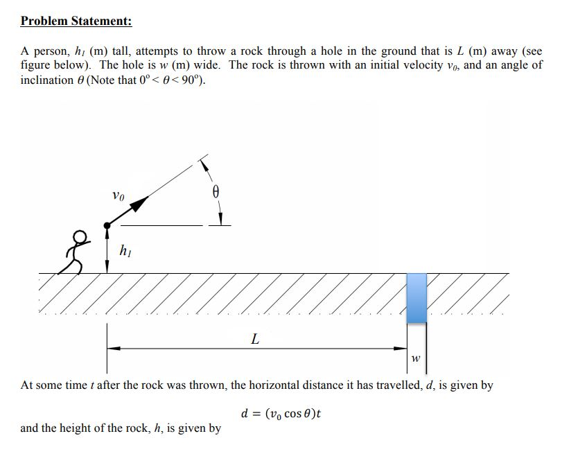Problem Statement: A person, hi (m) tall, attempts to throw a rock through a hole in the ground that is L (m) away (see figure below). The hole is w (m) wide. The rock is thrown with an initial velocity vo, and an angle of inclination (Note that090°). Vo hi и, At some time t after the rock was thrown, the horizontal distance it has travelled, d, is given by d = (vo cos θ)t and the height of the rock, h, is given by