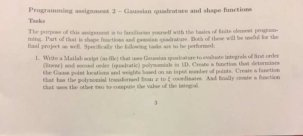 Programming assignment 2 - gaussian quadrature and shape functions tasks the purpose of this assignment is to familiarize yourself with the basics of finite element program- ming. part of that is shape functions and gaussian quadrature. both of these will be useful for the final project as well. specifically the following tasks are to be performed: 1. write a matlab script (m-file) that uses gaussian quadrature to evaluate integrals of first order (linear) and second order (quadratic) polynomials in 1d. create a function that determines the gauss point locations and weights based on an input number of points. create a function that has the polynomial transformed from s to $ coordinates. and finally create a function that uses the other two to compute the value of the integral.