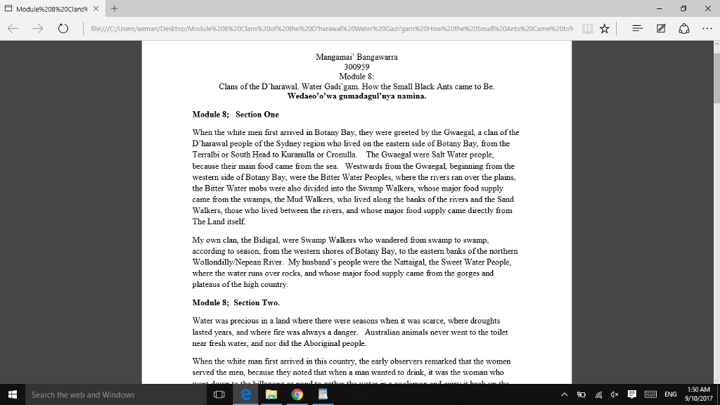 Module%208%20Clansa × + file:/ igam%20How%20the%20Sma1%20Ants%20Came%20t09 Mangamai Bangawarra 300959 Module8 Clans of the Dharawal Water Gadi gam. How the Small Black Ants came to Be Wedaeoowa gumadagulnya namina. Module 8; Section One When the white men first arrived in Botany Bay, they were greeted by the Gwaegal, a clan of the Dharawal people of the Sydney region who lived on the eastern side of Botany Bay·from the Terralbi or South Head to Kuranulla or Cronulla. The Gwaegal were Salt Water people, because their main food came from the sea. Westwards from the Gwaegal beginning from the western side of Botany Bay, were the Bitter Water Peoples, where the rivers ran over the plains, the Bitter Water mobs were also divided into the Swamp Walkers, whose major food supply came from the swamps, the Mud Walkers, who lived along the banks of the rivers and the Sand Walkers, those who lived between the rivers, and whose major food supply came directly from The Land itself. My own clan, the Bidigal, were Swamp Walkers who wandered from swamp to swamp according to season, from the western shores of Botany Bay, to the eastem banks ofthe northern Wollondilly Nepean River. My husbands people were the Nattaigal, the Sweet Water People where the water runs over rocks, and whose major food supply came from the gorges and plateaus of the high country. Module 8; Section Two. Water was precious in a land where there were seasons when it was scarce, where droughts lasted years, and where fire was always a danger. Australian animals never went to the toilet near fresh water, and nor did the Aboriginal people When the white man first arived in this country, the early observers remarked that the women served the men, because they noted that when a man wanted to drink, it was the woman who 1:50 AM ENG 9/10/2017 Search the web and Windows