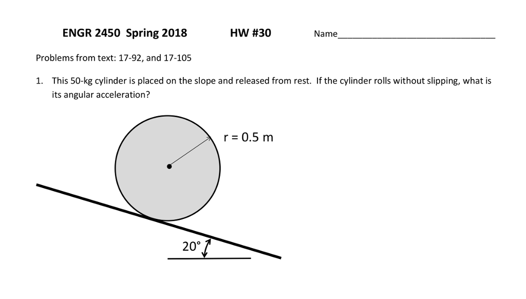 ENGR 2450 Spring 2018 HW #30 Name Problems from text: 17-92, and 17-105 This 50-kg cylinder is placed on the slope and released from rest. If the cylinder rolls without slipping, what is its angular acceleration? 1. r 0.5 m 20%