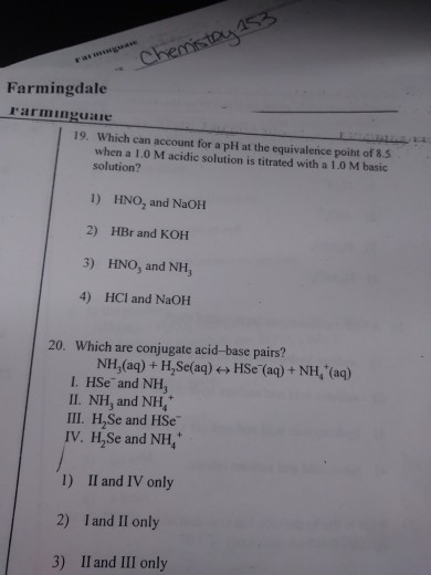 Farmingdale rarmimguaie 19. Which can account for a pH at the equivalerice poiht of 8.5 when a 1.0 M acidic solution is titrated with a 1.0 M basic solution? 1) HNO2 and NaOH 2) HBr and KOH 3) HNO, and NH, 4) HCI and NaOH 20. Which are conjugate acid-base pairs? NH,(aq) + H,Se(aq) ←→ HSe-(aq) + NH4+(aq) I. HSe and NH3 II. NH, and NH III. H,Se and HSe V. H,Se and NH H2Se and NH, I) Il and IV only 2) I and Il only 3) Il and II only