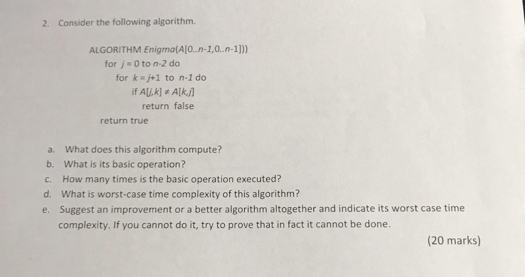 2. Consider the following algorithm. ALGORITHM Enigma(A[0.n-1,0.n-1])) for j 0 to n-2 do for k=j+1 to n-1 do return false return true a. What does this algorithm compute? b. What is its basic operation? c. How many times is the basic operation executed? d. What is worst-case time complexity of this algorithm? e. Suggest an improvement or a better algorithm altogether and indicate its worst case time complexity. If you cannot do it, try to prove that in fact it cannot be done. (20 marks)