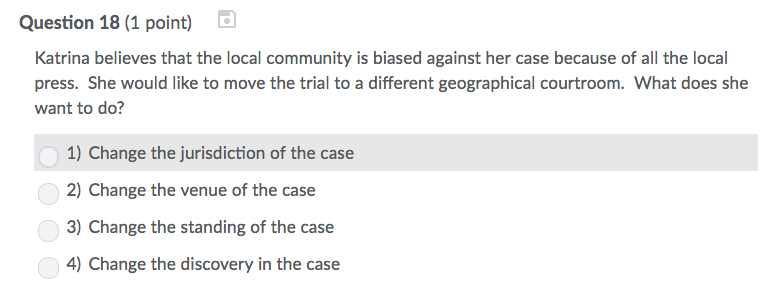 Question 18 (1 point) Katrina believes that the local community is biased against her case because of all the local press. She would like to move the trial to a different geographical courtroom. What does she want to do? 1) Change the jurisdiction of the case 2) Change the venue of the case 3) Change the standing of the case 4) Change the discovery in the case