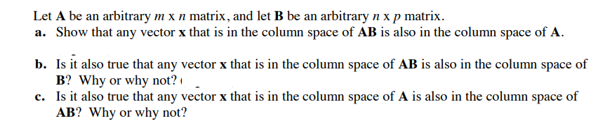 Let A be an arbitrary mx n matrix, and let B be an arbitrary n x p matrix. a. Show that any vector x that is in the column space of AB is also in the column space of A. Is it also true that any vector x that is in the column space of AB is also in the column space of B? Why or why not? Is it also true that any vector x that is in the column space of A is also in the column space of AB? Why or why not? b. c.