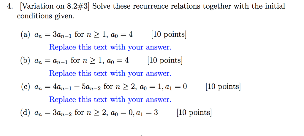 4. Variation on 8.2#31 Solve these recurrence relations together with the initial conditions given. (a) a,-3an-1 for n > 1, ao 4 110 points (b) a,-an-1 for n > 1, a0 = 4 [10 points (c) an = 44-1-54-2 for n > 2, ao = 1, a,-0 [10 points] (d) an-3an-2 for n > 2, ao = 0, al-3 |10 points Replace this text with you r answer. Replace this text with your answer. Replace this text with your answer.