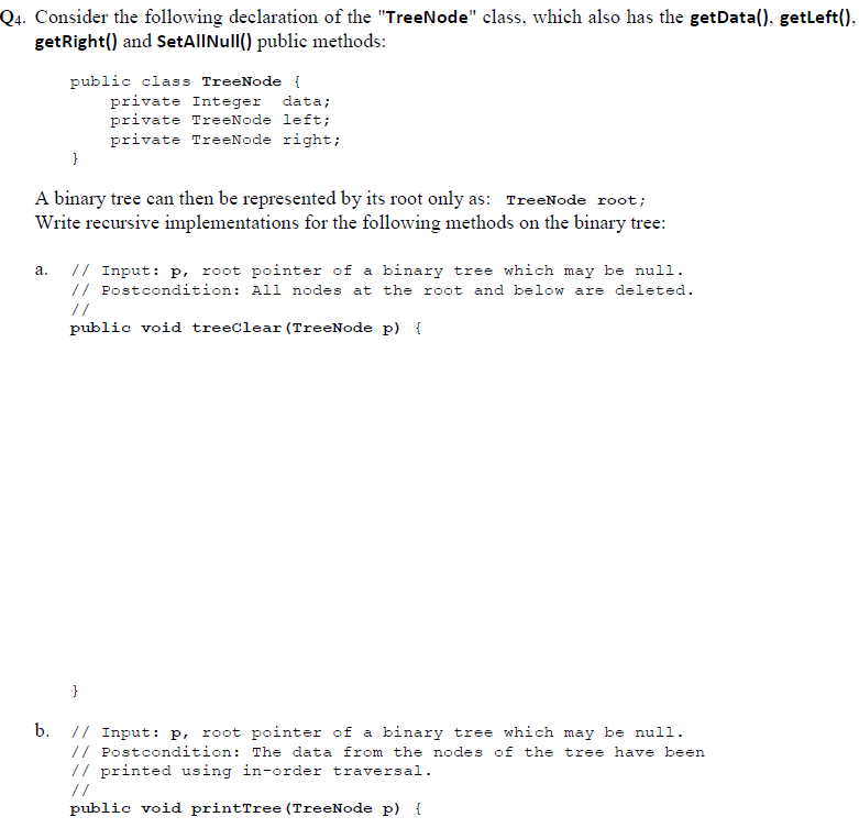 Q4. Consider the following declaration of the TreeNode class, which also has the getData(). getleft() getRight() and SetAlINull() public methods: public class TreeNode ( private Integer data; private TreeNode left; private TreeNode right; A binary tree can then be represented by its root only as: TreeNode root; Write recursive implementations for the following methods on the binary tree: a. I1 Input: p, root pointer of a binary tree which may be null // Postcondition: All nodes at the root and below are deleted. public void treeclear (TreeNode p) f b. I Input: P, root pointer of a binary tree which may be null // Postcondition: The data from the nodes of the tree have been // printed using in-order traversal. public void printTree (TreeNode p) f