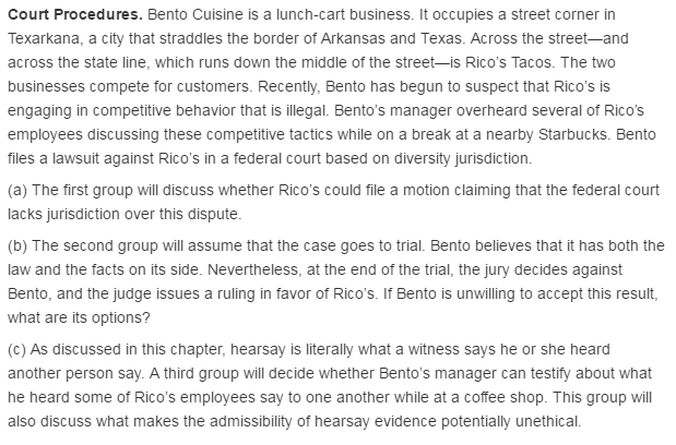 Court Procedures. Bento Cuisine is a lunch-cart business. It occupies a street corner in Texarkana, a city that straddles the border of Arkansas and Texas. Across the street-and across the state line, which runs down the middle of the street-is Ricos Tacos. The two businesses compete for customers. Recently, Bento has begun to suspect that Ricos is engaging in competitive behavior that is illegal. Bentos manager overheard several of Ricos employees discussing these competitive tactics while on a break at a nearby Starbucks. Bento files a lawsuit against Ricos in a federal court based on diversity jurisdiction. (a) The first group will discuss whether Ricos could file a motion claiming that the federal court lacks jurisdiction over this dispute (b) The second group will assume that the case goes to trial. Bento believes that it has both the law and the facts on its side. Nevertheless, at the end of the trial, the jury decides against Bento, and the judge issues a ruling in favor of Ricos. If Bento is unwilling to accept this result, what are its options? (c) As discussed in this chapter, hearsay is literally what a witness says he or she heard another person say. A third group will decide whether Bentos manager can testify about what he heard some of Ricos employees say to one another while at a coffee shop. This group will also discuss what makes the admissibility of hearsay evidence potentially unethical.