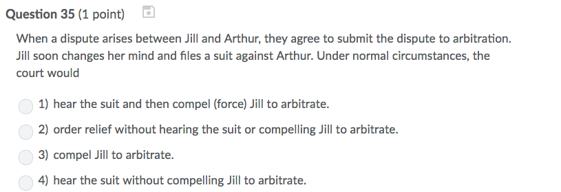 Question 35 (1 point) When a dispute arises between Jill and Arthur, they agree to submit the dispute to arbitration Jill soon changes her mind and files a suit against Arthur. Under normal circumstances, the court would 1) hear the suit and then compel (force) Jill to arbitrate 2) order relief without hearing the suit or compelling Jill to arbitrate 3) compel Jill to arbitrate. 4) hear the suit without compelling Jill to arbitrate.