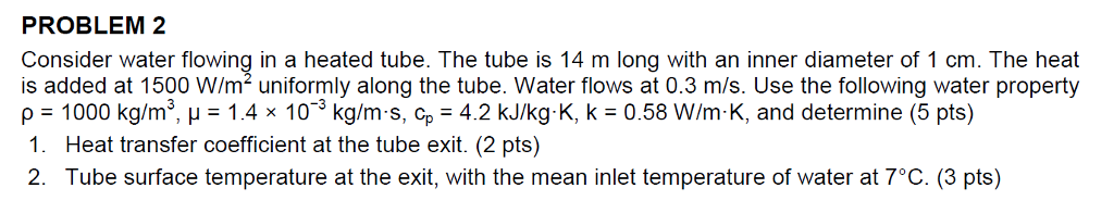 PROBLEM 2 Consider water flowing in a heated tube. The tube is 14 m long with an inner diameter of 1 cm. The heat is added at 1500 W/m2 uniformly along the tube. Water flows at 0.3 m/s. Use the following water property ?-1000 kg/m3, ?-1.4x 10-3 kg/ms, cp-42 kJ/kg. K, k-0.58 W/m-K, and determine (5 pts) 1. Heat transfer coefficient at the tube exit. (2 pts) 2. Tube surface temperature at the exit, with the mean inlet temperature of water at 70C. (3 pts)