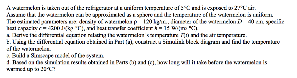 A watermelon is taken out of the refrigerator at a uniform temperature of 5Â°c and is exposed to 27Â°c air. assume that the watermelon can be approximated as a sphere and the temperature of the watermelon is uniform. the estimated parameters are: density of watermelon p 120 kg/m3, diameter of the watermelon d 40 cm, specific heat capacity c 4200 jv(kg Â°c), and heat transfer coefficient h 15 w/(m2 oc). a. derive the differential equation relating the watermelons temperature t) and the air temperature. b. using the differential equation obtained in part (a), construct a simulink block diagram and find the temperature of the watermelon. c. build a simscape model of the system d. based on the simulation results obtained in parts (b) and (c, how long will it take before the watermelon is warmed up to 20Â°c?
