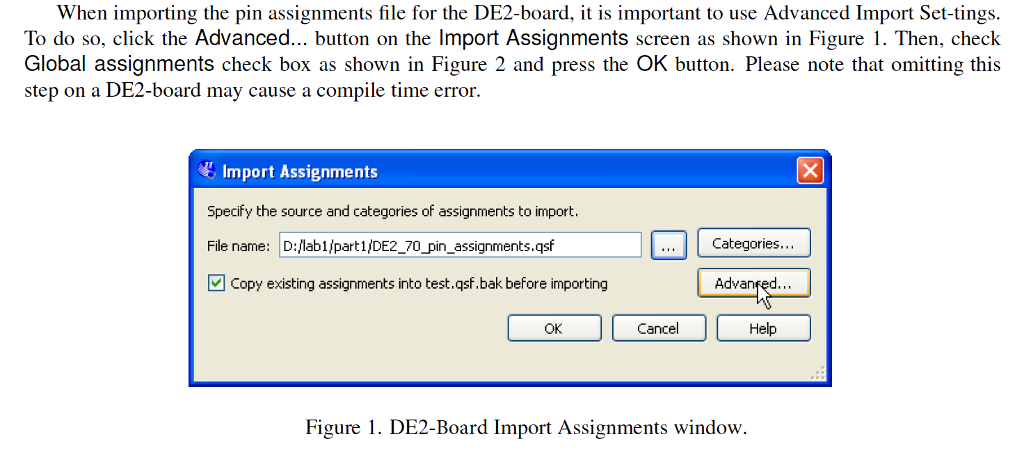 When importing the pin assignments file for the DE2-board, t is important to use Advanced Import Set-tings To do so, click the Advanced button on the Import Assignments screen as shown in Figure I. Then, check Global assignments check box as shown in Figure 2 and press the OK button. Please note that omitting this step on a DE2-board may cause a compile time error. Import Assignments Specify the source and categories of assignments to import File name: D:lab1/part1/DE2_7 凹copy existing assignments into test.qsf.bak before importing pin assignments.qsf Categories Advanfed Help OK Cancel Figure 1. DE2-Board Import Assignments window.