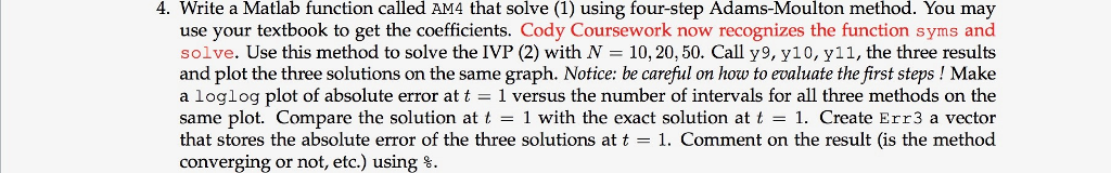 4. Write a Matlab function called AM4 that solve (1) using four-step Adams-Moulton method. You may use your textbook to get the coefficients. Cody Coursework now recognizes the function syms and solve. Use this method to solve the IVP (2) with N = 10, 20, 50. Call y9, y10, y11, the three results and plot the three solutions on the same graph. Notice: be careful on how to evaluate the first steps ! Make a loglog plot of absolute error at t 1 versus the number of intervals for all three methods on the same plot. Compare the solution att 1 with the exact solution at t -1. Create Err3 a vector that stores the absolute error of the three solutions at t - 1. Comment on the result (is the method converging or not, etc.) using %