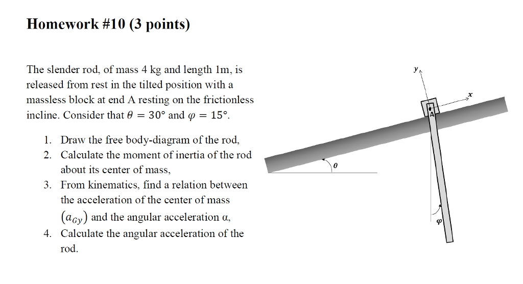 Homework #10 (3 points) The slender rod, of mass 4 kg and length lm, is released from rest in the tilted position with a massless block at end A resting on the frictionless incline. Consider that 30° and ?-15°. the free body-diagram of the rod. 2. Calculate the moment of inertia of the rod about its center of mass, From kinematics, find a relation between the acceleration of the center of mass 3. (aoy) and the angular acceleration a Calculate the angular acceleration of the rod. 4.