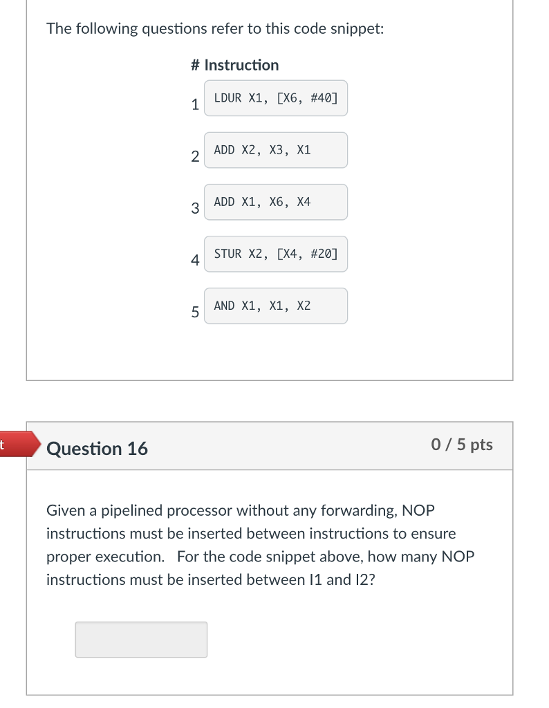 The following questions refer to this code snippet: # Instruction 1 LDUR X1, (X6, #40] 2 ADD X2, X3, X1 3 ADD X1, X6, X4 4 STUR X2, [X4, #20] AND X1, X1, X2 Question 16 0/ 5 pts Given a pipelined processor without any forwarding, NOP instructions must be inserted between instructions to ensure proper execution. For the code snippet above, how many NOP instructions must be inserted between 11 and 12?
