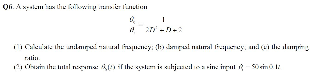 Q6. A system has the following transfer function 0 2D2 D+2 (1) Calculate the undamped natural frequency; (b) damped natural frequency; and (c) the damping rat?o (2) Obtain the total response e,() if the system is subjected to a sine input e, -50sin 0.1/.
