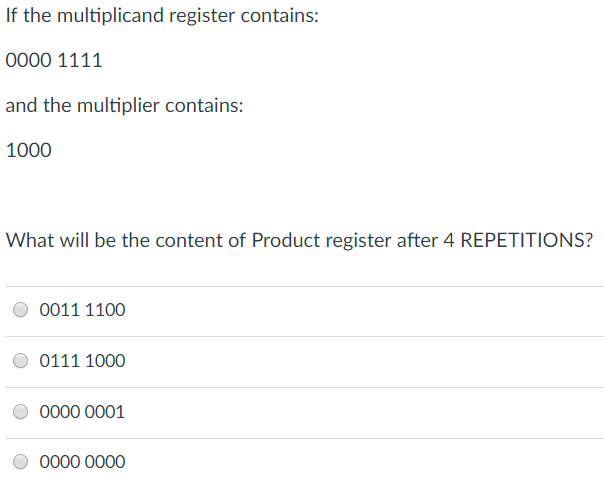 If the multiplicand register contains: 0000 1111 and the multiplier contains: 1000 What will be the content of Product register after 4 REPETITIONS? O 0011 1100 O0111 1000 0000 0001