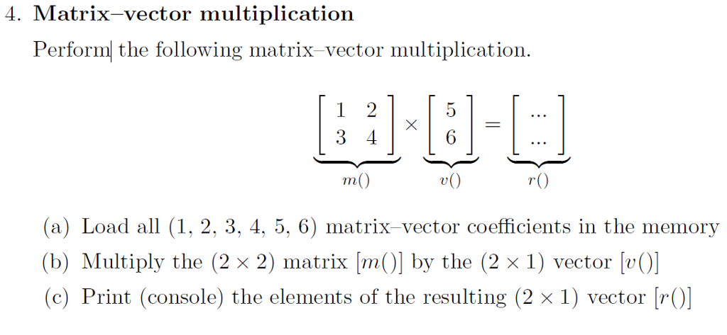 4. Matrix-vector multiplication Perform the following matrix vector multiplication. 1 2 3 4 r() (a) Load all (1, 2, 3, 4, 5, 6) matrix vector coefficients in the memory (b) Multiply the (2 x 2) matrix ma by the (2 x 1) vector v0) (c) Print (console) the elements of the resulting (2 x 1) vector r()